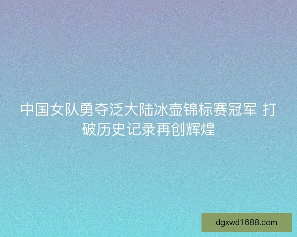 中国女队勇夺泛大陆冰壶锦标赛冠军 打破历史记录再创辉煌