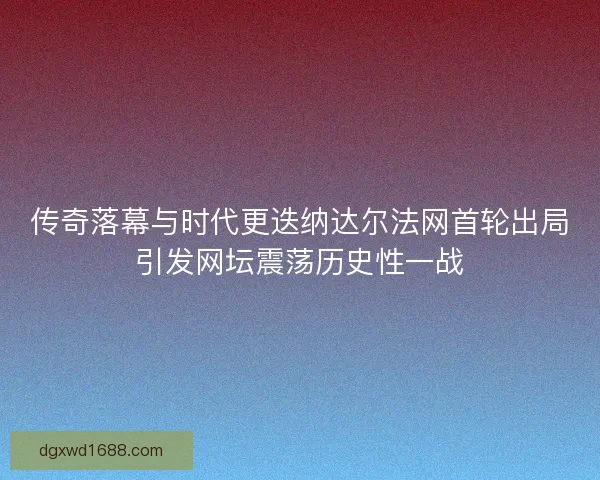 传奇落幕与时代更迭纳达尔法网首轮出局引发网坛震荡历史性一战