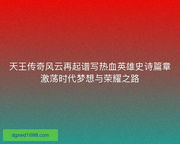 天王传奇风云再起谱写热血英雄史诗篇章激荡时代梦想与荣耀之路 天王传奇风云再起谱写热血英雄史诗篇章激荡时代梦想与荣耀之路