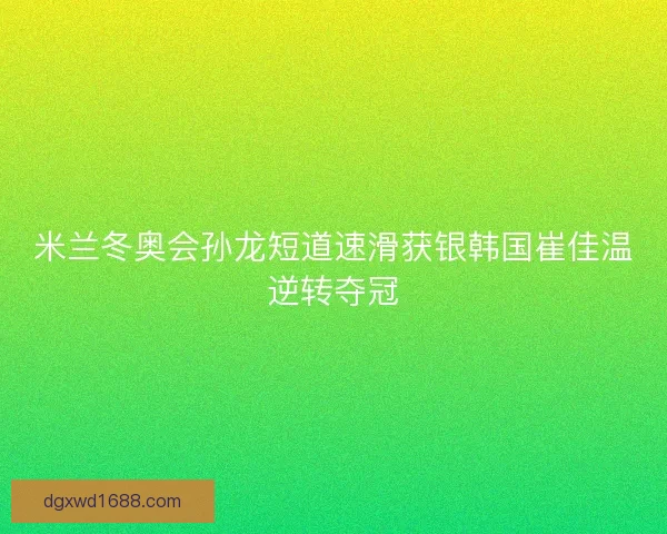 米兰冬奥会孙龙短道速滑获银韩国崔佳温逆转夺冠 米兰冬奥会孙龙短道速滑获银韩国崔佳温逆转夺冠