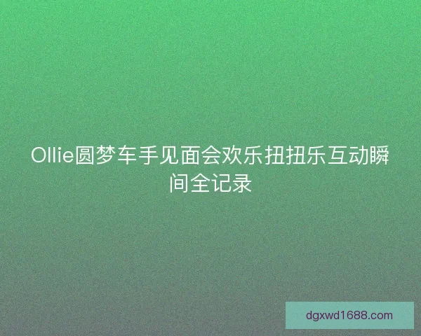 Ollie圆梦车手见面会欢乐扭扭乐互动瞬间全记录 Ollie圆梦车手见面会欢乐扭扭乐互动瞬间全记录