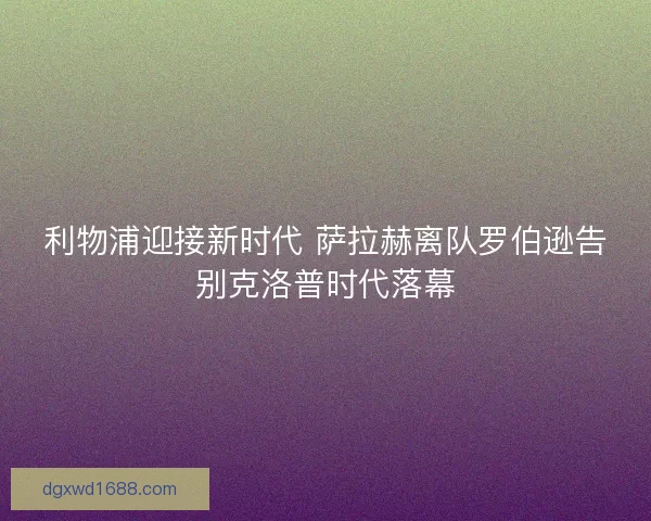 利物浦迎接新时代 萨拉赫离队罗伯逊告别克洛普时代落幕 利物浦迎接新时代 萨拉赫离队罗伯逊告别克洛普时代落幕