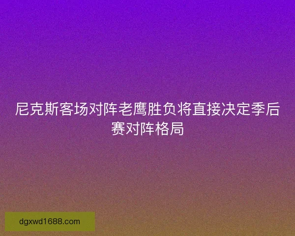尼克斯客场对阵老鹰胜负将直接决定季后赛对阵格局