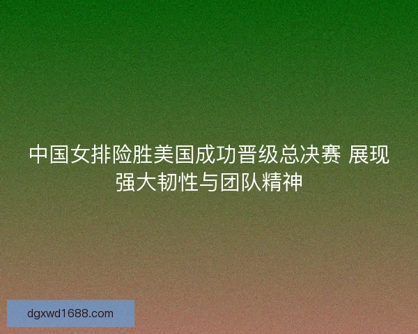 中国女排险胜美国成功晋级总决赛 展现强大韧性与团队精神