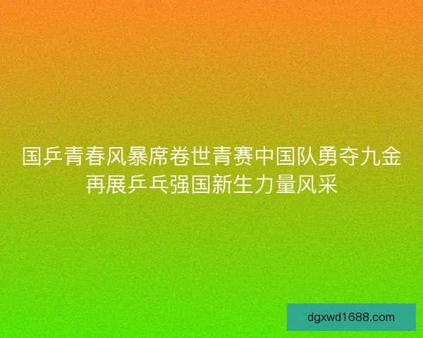 国乒青春风暴席卷世青赛中国队勇夺九金再展乒乓强国新生力量风采 国乒青春风暴席卷世青赛中国队勇夺九金再展乒乓强国新生力量风采