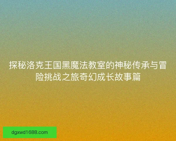 探秘洛克王国黑魔法教室的神秘传承与冒险挑战之旅奇幻成长故事篇