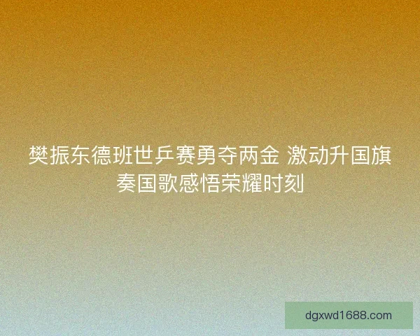 樊振东德班世乒赛勇夺两金 激动升国旗奏国歌感悟荣耀时刻