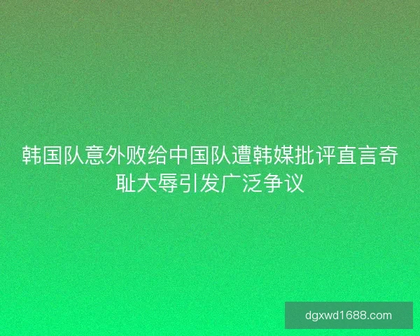 韩国队意外败给中国队遭韩媒批评直言奇耻大辱引发广泛争议
