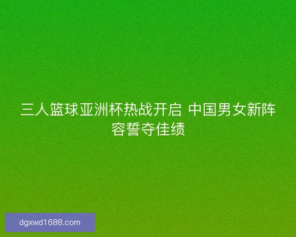 三人篮球亚洲杯热战开启 中国男女新阵容誓夺佳绩