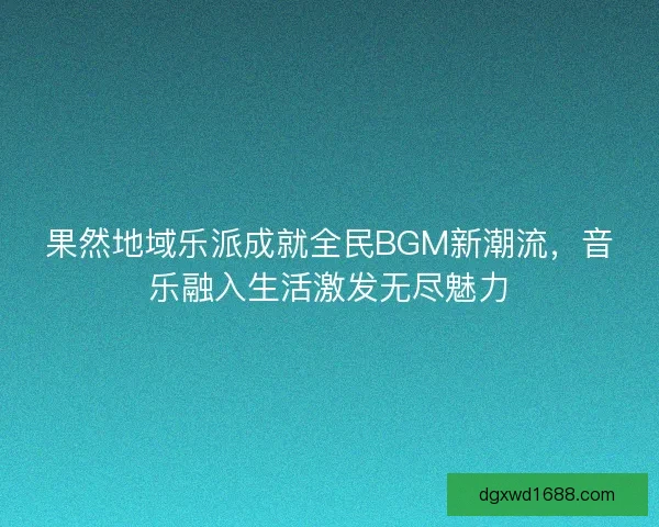 果然地域乐派成就全民BGM新潮流,音乐融入生活激发无尽魅力 果然地域乐派成就全民BGM新潮流,音乐融入生活激发无尽魅力