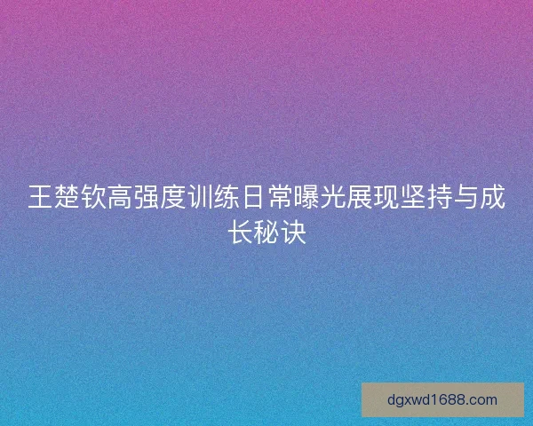 王楚钦高强度训练日常曝光展现坚持与成长秘诀 王楚钦高强度训练日常曝光展现坚持与成长秘诀