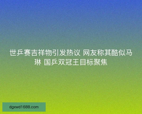 世乒赛吉祥物引发热议 网友称其酷似马琳 国乒双冠王目标聚焦 世乒赛吉祥物引发热议 网友称其酷似马琳 国乒双冠王目标聚焦