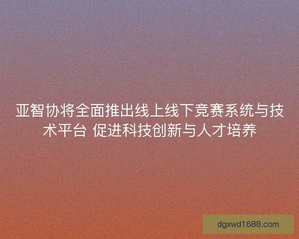亚智协将全面推出线上线下竞赛系统与技术平台 促进科技创新与人才培养