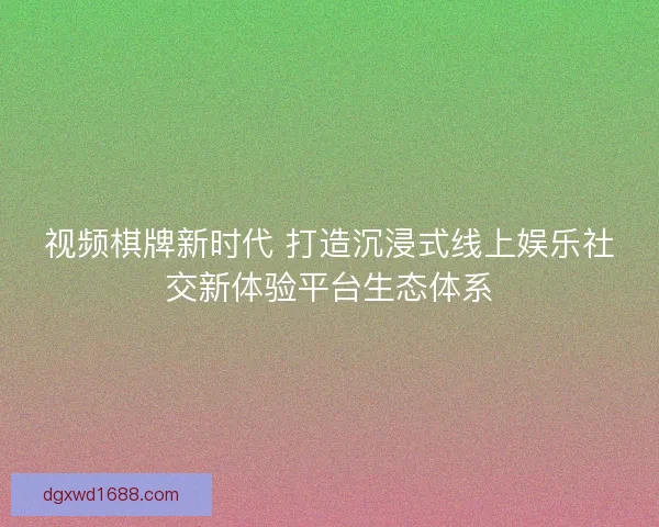 视频棋牌新时代 打造沉浸式线上娱乐社交新体验平台生态体系