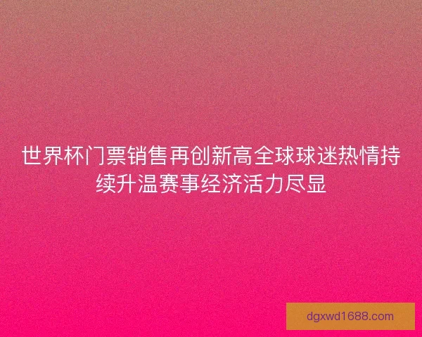 世界杯门票销售再创新高全球球迷热情持续升温赛事经济活力尽显