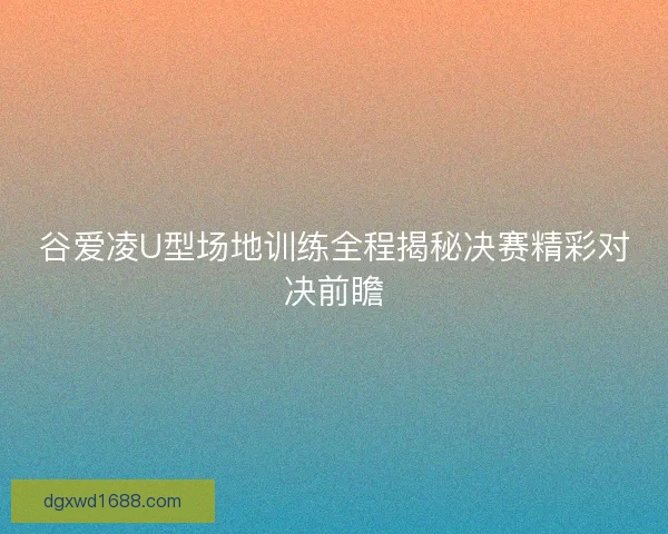 谷爱凌U型场地训练全程揭秘决赛精彩对决前瞻