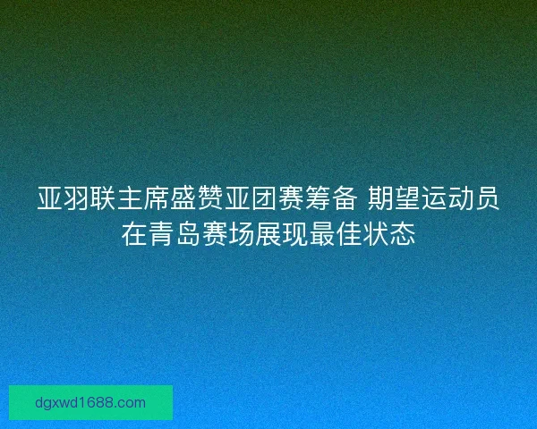亚羽联主席盛赞亚团赛筹备 期望运动员在青岛赛场展现最佳状态 亚羽联主席盛赞亚团赛筹备 期望运动员在青岛赛场展现最佳状态