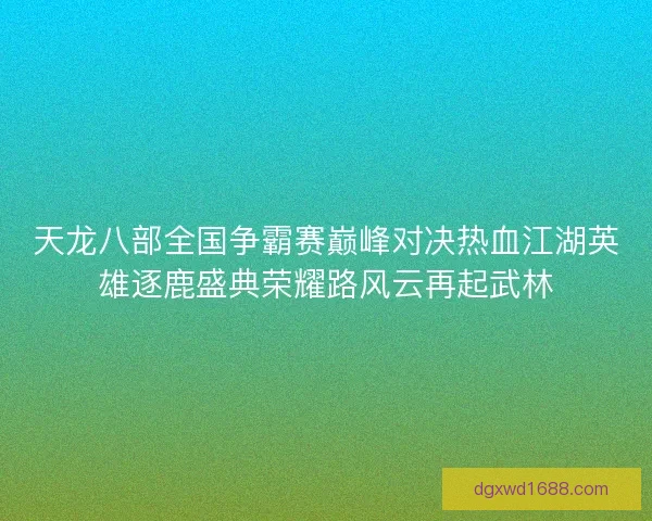 天龙八部全国争霸赛巅峰对决热血江湖英雄逐鹿盛典荣耀路风云再起武林