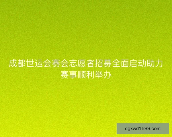 成都世运会赛会志愿者招募全面启动助力赛事顺利举办