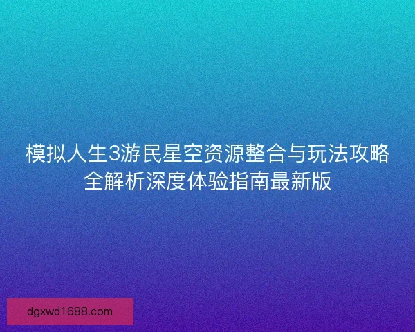 模拟人生3游民星空资源整合与玩法攻略全解析深度体验指南最新版