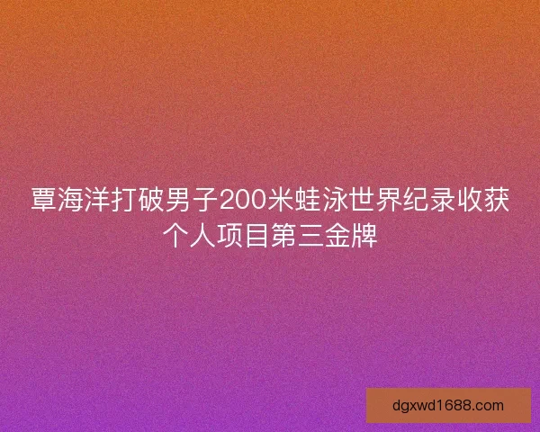 覃海洋打破男子200米蛙泳世界纪录收获个人项目第三金牌