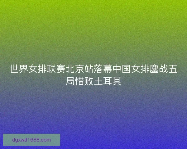 世界女排联赛北京站落幕中国女排鏖战五局惜败土耳其
