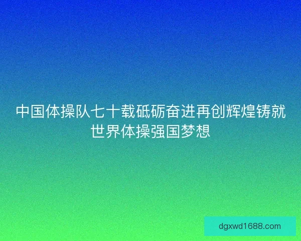 中国体操队七十载砥砺奋进再创辉煌铸就世界体操强国梦想