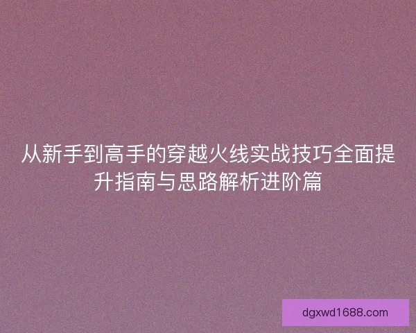 从新手到高手的穿越火线实战技巧全面提升指南与思路解析进阶篇 从新手到高手的穿越火线实战技巧全面提升指南与思路解析进阶篇
