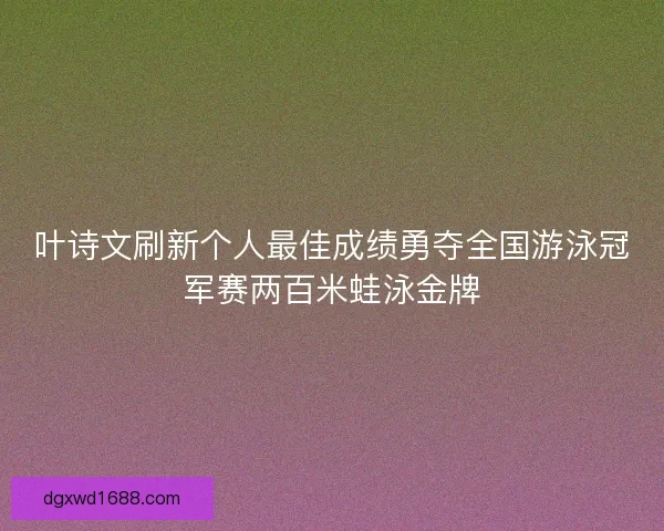 叶诗文刷新个人最佳成绩勇夺全国游泳冠军赛两百米蛙泳金牌 叶诗文刷新个人最佳成绩勇夺全国游泳冠军赛两百米蛙泳金牌